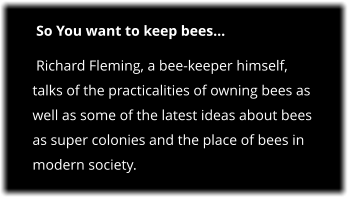 So You want to keep bees  Richard Fleming, a bee-keeper himself, talks of the practicalities of owning bees as well as some of the latest ideas about bees as super colonies and the place of bees in modern society.
