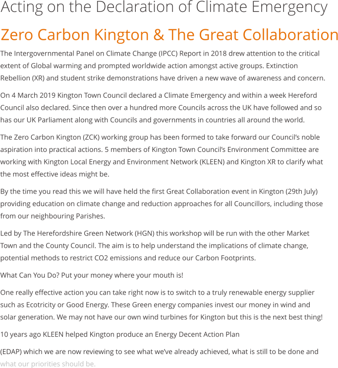 Acting on the Declaration of Climate Emergency Zero Carbon Kington & The Great Collaboration  The Intergovernmental Panel on Climate Change (IPCC) Report in 2018 drew attention to the critical extent of Global warming and prompted worldwide action amongst active groups. Extinction Rebellion (XR) and student strike demonstrations have driven a new wave of awareness and concern. On 4 March 2019 Kington Town Council declared a Climate Emergency and within a week Hereford Council also declared. Since then over a hundred more Councils across the UK have followed and so has our UK Parliament along with Councils and governments in countries all around the world. The Zero Carbon Kington (ZCK) working group has been formed to take forward our Councils noble aspiration into practical actions. 5 members of Kington Town Councils Environment Committee are working with Kington Local Energy and Environment Network (KLEEN) and Kington XR to clarify what the most effective ideas might be. By the time you read this we will have held the first Great Collaboration event in Kington (29th July) providing education on climate change and reduction approaches for all Councillors, including those from our neighbouring Parishes. Led by The Herefordshire Green Network (HGN) this workshop will be run with the other Market Town and the County Council. The aim is to help understand the implications of climate change, potential methods to restrict CO2 emissions and reduce our Carbon Footprints. What Can You Do? Put your money where your mouth is! One really effective action you can take right now is to switch to a truly renewable energy supplier such as Ecotricity or Good Energy. These Green energy companies invest our money in wind and solar generation. We may not have our own wind turbines for Kington but this is the next best thing! 10 years ago KLEEN helped Kington produce an Energy Decent Action Plan (EDAP) which we are now reviewing to see what weve already achieved, what is still to be done and what our priorities should be.